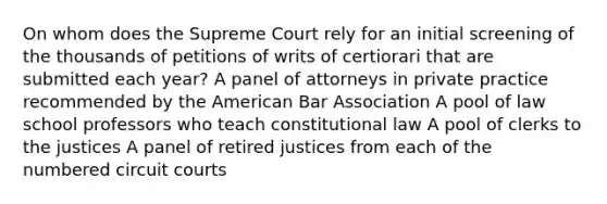 On whom does the Supreme Court rely for an initial screening of the thousands of petitions of writs of certiorari that are submitted each year? A panel of attorneys in private practice recommended by the American Bar Association A pool of law school professors who teach constitutional law A pool of clerks to the justices A panel of retired justices from each of the numbered circuit courts