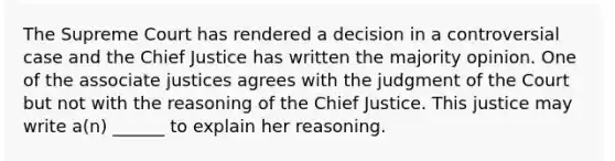 The Supreme Court has rendered a decision in a controversial case and the Chief Justice has written the majority opinion. One of the associate justices agrees with the judgment of the Court but not with the reasoning of the Chief Justice. This justice may write a(n) ______ to explain her reasoning.