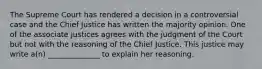 The Supreme Court has rendered a decision in a controversial case and the Chief Justice has written the majority opinion. One of the associate justices agrees with the judgment of the Court but not with the reasoning of the Chief Justice. This justice may write a(n) ______________ to explain her reasoning.