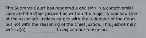 The Supreme Court has rendered a decision in a controversial case and the Chief Justice has written the majority opinion. One of the associate justices agrees with the judgment of the Court but not with the reasoning of the Chief Justice. This justice may write a(n) ______________ to explain her reasoning.