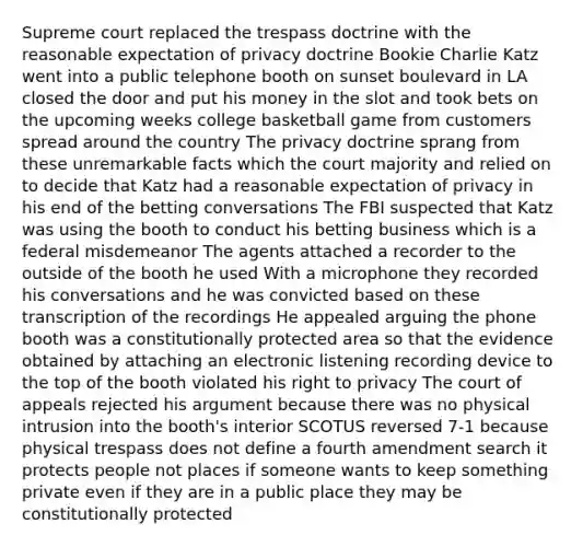 Supreme court replaced the trespass doctrine with the reasonable expectation of privacy doctrine Bookie Charlie Katz went into a public telephone booth on sunset boulevard in LA closed the door and put his money in the slot and took bets on the upcoming weeks college basketball game from customers spread around the country The privacy doctrine sprang from these unremarkable facts which the court majority and relied on to decide that Katz had a reasonable expectation of privacy in his end of the betting conversations The FBI suspected that Katz was using the booth to conduct his betting business which is a federal misdemeanor The agents attached a recorder to the outside of the booth he used With a microphone they recorded his conversations and he was convicted based on these transcription of the recordings He appealed arguing the phone booth was a constitutionally protected area so that the evidence obtained by attaching an electronic listening recording device to the top of the booth violated his right to privacy The court of appeals rejected his argument because there was no physical intrusion into the booth's interior SCOTUS reversed 7-1 because physical trespass does not define a fourth amendment search it protects people not places if someone wants to keep something private even if they are in a public place they may be constitutionally protected