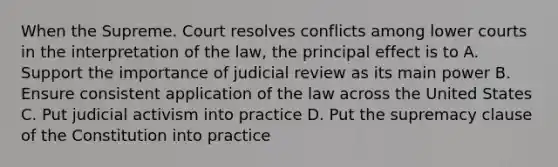 When the Supreme. Court resolves conflicts among lower courts in the interpretation of the law, the principal effect is to A. Support the importance of judicial review as its main power B. Ensure consistent application of the law across the United States C. Put judicial activism into practice D. Put the supremacy clause of the Constitution into practice