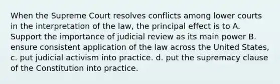 When the Supreme Court resolves conflicts among lower courts in the interpretation of the law, the principal effect is to A. Support the importance of judicial review as its main power B. ensure consistent application of the law across the United States, c. put judicial activism into practice. d. put the supremacy clause of the Constitution into practice.