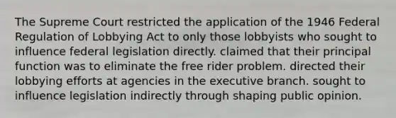 The Supreme Court restricted the application of the 1946 Federal Regulation of Lobbying Act to only those lobbyists who sought to influence federal legislation directly. claimed that their principal function was to eliminate the free rider problem. directed their lobbying efforts at agencies in the executive branch. sought to influence legislation indirectly through shaping public opinion.