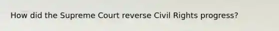 How did the Supreme Court reverse Civil Rights progress?