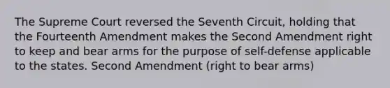 The Supreme Court reversed the Seventh Circuit, holding that the Fourteenth Amendment makes the Second Amendment right to keep and bear arms for the purpose of self-defense applicable to the states. Second Amendment (right to bear arms)