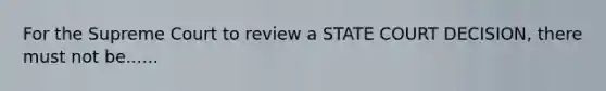 For the Supreme Court to review a STATE COURT DECISION, there must not be......