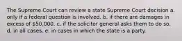 The Supreme Court can review a state Supreme Court decision a. only if a federal question is involved. b. if there are damages in excess of 50,000. c. if the solicitor general asks them to do so. d. in all cases. e. in cases in which the state is a party.