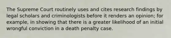 The Supreme Court routinely uses and cites research findings by legal scholars and criminologists before it renders an opinion; for example, in showing that there is a greater likelihood of an initial wrongful conviction in a death penalty case.