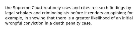 the Supreme Court routinely uses and cites research findings by legal scholars and criminologists before it renders an opinion; for example, in showing that there is a greater likelihood of an initial wrongful conviction in a death penalty case.