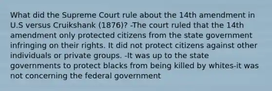 What did the Supreme Court rule about the 14th amendment in U.S versus Cruikshank (1876)? -The court ruled that the 14th amendment only protected citizens from the state government infringing on their rights. It did not protect citizens against other individuals or private groups. -It was up to the state governments to protect blacks from being killed by whites-it was not concerning the federal government