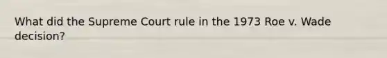 What did the Supreme Court rule in the 1973 Roe v. Wade decision?