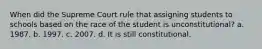 When did the Supreme Court rule that assigning students to schools based on the race of the student is unconstitutional? a. 1987. b. 1997. c. 2007. d. It is still constitutional.