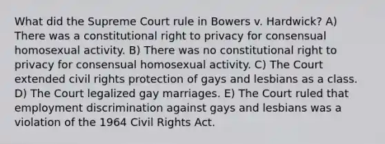 What did the Supreme Court rule in Bowers v. Hardwick? A) There was a constitutional right to privacy for consensual homosexual activity. B) There was no constitutional right to privacy for consensual homosexual activity. C) The Court extended civil rights protection of gays and lesbians as a class. D) The Court legalized gay marriages. E) The Court ruled that employment discrimination against gays and lesbians was a violation of the 1964 Civil Rights Act.