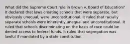 What did the Supreme Court rule in Brown v. Board of Education? It declared that laws creating schools that were separate, but obviously unequal, were unconstitutional. It ruled that racially separate schools were inherently unequal and unconstitutional. It ruled that schools discriminating on the basis of race could be denied access to federal funds. It ruled that segregation was lawful if mandated by a state constitution.