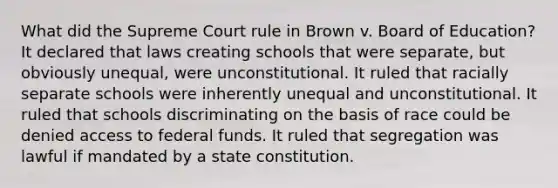 What did the Supreme Court rule in Brown v. Board of Education? It declared that laws creating schools that were separate, but obviously unequal, were unconstitutional. It ruled that racially separate schools were inherently unequal and unconstitutional. It ruled that schools discriminating on the basis of race could be denied access to federal funds. It ruled that segregation was lawful if mandated by a state constitution.