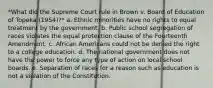 *What did the Supreme Court rule in Brown v. Board of Education of Topeka (1954)?* a. Ethnic minorities have no rights to equal treatment by the government. b. Public school segregation of races violates the equal protection clause of the Fourteenth Amendment. c. African Americans could not be denied the right to a college education. d. The national government does not have the power to force any type of action on local school boards. e. Separation of races for a reason such as education is not a violation of the Constitution.