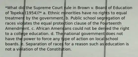 *What did the Supreme Court rule in Brown v. Board of Education of Topeka (1954)?* a. Ethnic minorities have no rights to equal treatment by the government. b. Public school segregation of races violates the equal protection clause of the Fourteenth Amendment. c. African Americans could not be denied the right to a college education. d. The national government does not have the power to force any type of action on local school boards. e. Separation of races for a reason such as education is not a violation of the Constitution.