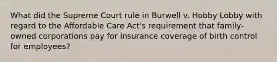 What did the Supreme Court rule in Burwell v. Hobby Lobby with regard to the Affordable Care Act's requirement that family-owned corporations pay for insurance coverage of birth control for employees?