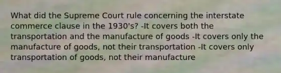 What did the Supreme Court rule concerning the interstate commerce clause in the 1930's? -It covers both the transportation and the manufacture of goods -It covers only the manufacture of goods, not their transportation -It covers only transportation of goods, not their manufacture