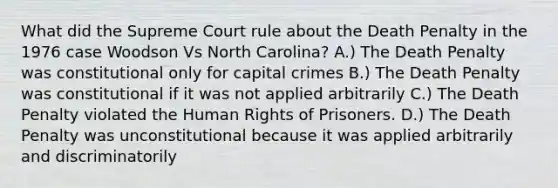 What did the Supreme Court rule about the Death Penalty in the 1976 case Woodson Vs North Carolina? A.) The Death Penalty was constitutional only for capital crimes B.) The Death Penalty was constitutional if it was not applied arbitrarily C.) The Death Penalty violated the Human Rights of Prisoners. D.) The Death Penalty was unconstitutional because it was applied arbitrarily and discriminatorily