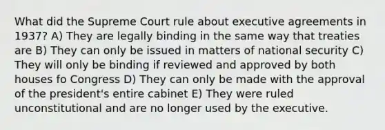 What did the Supreme Court rule about executive agreements in 1937? A) They are legally binding in the same way that treaties are B) They can only be issued in matters of national security C) They will only be binding if reviewed and approved by both houses fo Congress D) They can only be made with the approval of the president's entire cabinet E) They were ruled unconstitutional and are no longer used by the executive.