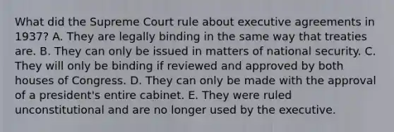 What did the Supreme Court rule about executive agreements in 1937? A. They are legally binding in the same way that treaties are. B. They can only be issued in matters of national security. C. They will only be binding if reviewed and approved by both houses of Congress. D. They can only be made with the approval of a president's entire cabinet. E. They were ruled unconstitutional and are no longer used by the executive.