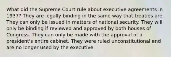 What did the Supreme Court rule about executive agreements in 1937? They are legally binding in the same way that treaties are. They can only be issued in matters of national security. They will only be binding if reviewed and approved by both houses of Congress. They can only be made with the approval of a president's entire cabinet. They were ruled unconstitutional and are no longer used by the executive.