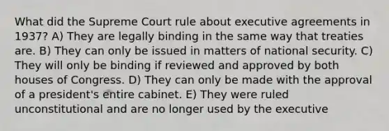 What did the Supreme Court rule about executive agreements in 1937? A) They are legally binding in the same way that treaties are. B) They can only be issued in matters of national security. C) They will only be binding if reviewed and approved by both houses of Congress. D) They can only be made with the approval of a president's entire cabinet. E) They were ruled unconstitutional and are no longer used by the executive