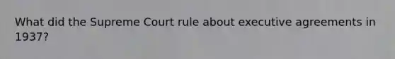 What did the Supreme Court rule about executive agreements in 1937?