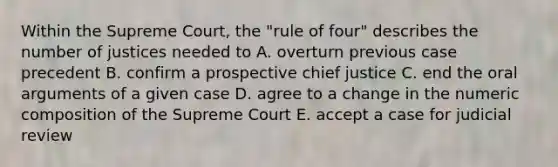 Within the Supreme Court, the "rule of four" describes the number of justices needed to A. overturn previous case precedent B. confirm a prospective chief justice C. end the oral arguments of a given case D. agree to a change in the numeric composition of the Supreme Court E. accept a case for judicial review