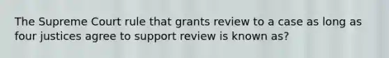 The Supreme Court rule that grants review to a case as long as four justices agree to support review is known as?