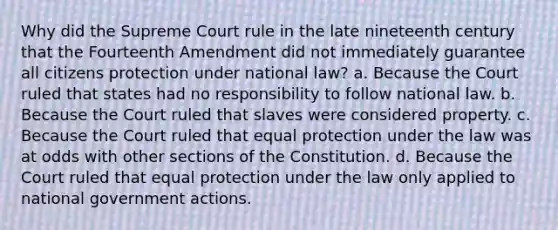 Why did the Supreme Court rule in the late nineteenth century that the Fourteenth Amendment did not immediately guarantee all citizens protection under national law? a. Because the Court ruled that states had no responsibility to follow national law. b. Because the Court ruled that slaves were considered property. c. Because the Court ruled that equal protection under the law was at odds with other sections of the Constitution. d. Because the Court ruled that equal protection under the law only applied to national government actions.