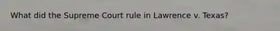 What did the Supreme Court rule in Lawrence v. Texas?