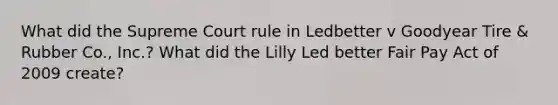 What did the Supreme Court rule in Ledbetter v Goodyear Tire & Rubber Co., Inc.? What did the Lilly Led better Fair Pay Act of 2009 create?