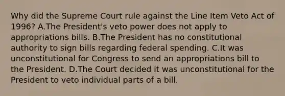 Why did the Supreme Court rule against the Line Item Veto Act of 1996? A.The President's veto power does not apply to appropriations bills. B.The President has no constitutional authority to sign bills regarding federal spending. C.It was unconstitutional for Congress to send an appropriations bill to the President. D.The Court decided it was unconstitutional for the President to veto individual parts of a bill.