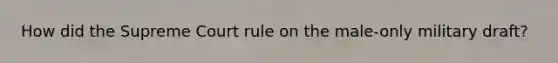 How did the Supreme Court rule on the male-only military draft?
