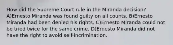 How did the Supreme Court rule in the Miranda decision? A)Ernesto Miranda was found guilty on all counts. B)Ernesto Miranda had been denied his rights. C)Ernesto Miranda could not be tried twice for the same crime. D)Ernesto Miranda did not have the right to avoid self-incrimination.