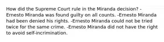 How did the Supreme Court rule in the Miranda decision? -Ernesto Miranda was found guilty on all counts. -Ernesto Miranda had been denied his rights. -Ernesto Miranda could not be tried twice for the same crime. -Ernesto Miranda did not have the right to avoid self-incrimination.