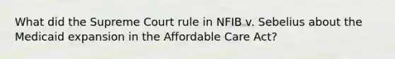 What did the Supreme Court rule in NFIB v. Sebelius about the Medicaid expansion in the Affordable Care Act?