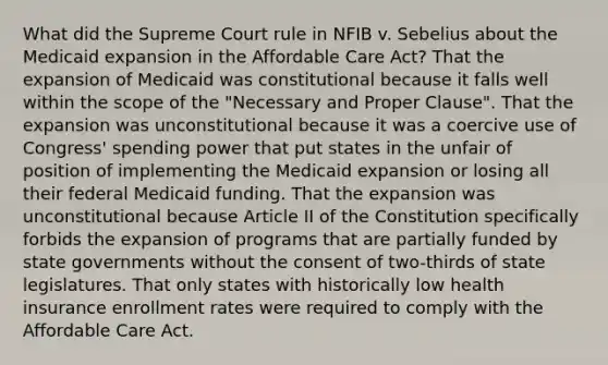 What did the Supreme Court rule in NFIB v. Sebelius about the Medicaid expansion in the Affordable Care Act? That the expansion of Medicaid was constitutional because it falls well within the scope of the "Necessary and Proper Clause". That the expansion was unconstitutional because it was a coercive use of Congress' spending power that put states in the unfair of position of implementing the Medicaid expansion or losing all their federal Medicaid funding. That the expansion was unconstitutional because Article II of the Constitution specifically forbids the expansion of programs that are partially funded by state governments without the consent of two-thirds of state legislatures. That only states with historically low health insurance enrollment rates were required to comply with the Affordable Care Act.