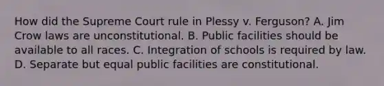 How did the Supreme Court rule in Plessy v. Ferguson? A. Jim Crow laws are unconstitutional. B. Public facilities should be available to all races. C. Integration of schools is required by law. D. Separate but equal public facilities are constitutional.