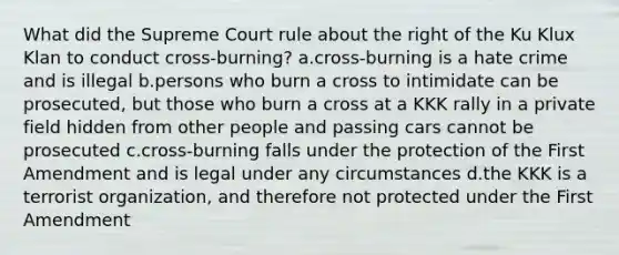 What did the Supreme Court rule about the right of the Ku Klux Klan to conduct cross-burning? a.cross-burning is a hate crime and is illegal b.persons who burn a cross to intimidate can be prosecuted, but those who burn a cross at a KKK rally in a private field hidden from other people and passing cars cannot be prosecuted c.cross-burning falls under the protection of the First Amendment and is legal under any circumstances d.the KKK is a terrorist organization, and therefore not protected under the First Amendment