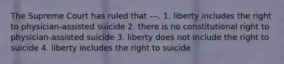 The Supreme Court has ruled that ---. 1. liberty includes the right to physician-assisted suicide 2. there is no constitutional right to physician-assisted suicide 3. liberty does not include the right to suicide 4. liberty includes the right to suicide