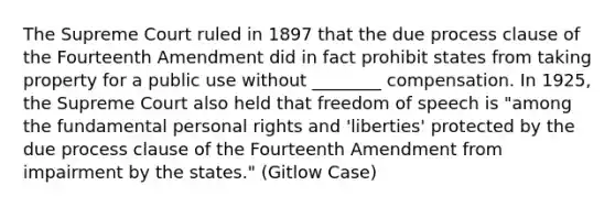 The Supreme Court ruled in 1897 that the due process clause of the Fourteenth Amendment did in fact prohibit states from taking property for a public use without ________ compensation. In 1925, the Supreme Court also held that freedom of speech is "among the fundamental personal rights and 'liberties' protected by the due process clause of the Fourteenth Amendment from impairment by the states." (Gitlow Case)