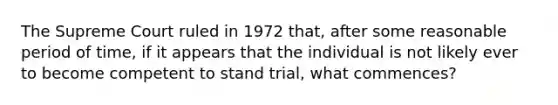 The Supreme Court ruled in 1972 that, after some reasonable period of time, if it appears that the individual is not likely ever to become competent to stand trial, what commences?