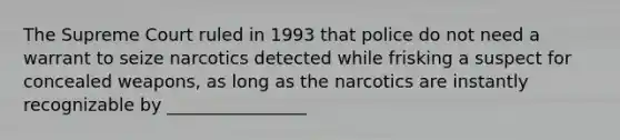 The Supreme Court ruled in 1993 that police do not need a warrant to seize narcotics detected while frisking a suspect for concealed weapons, as long as the narcotics are instantly recognizable by ________________