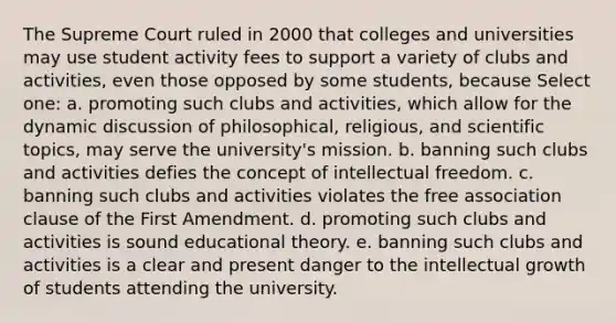 The Supreme Court ruled in 2000 that colleges and universities may use student activity fees to support a variety of clubs and activities, even those opposed by some students, because Select one: a. promoting such clubs and activities, which allow for the dynamic discussion of philosophical, religious, and scientific topics, may serve the university's mission. b. banning such clubs and activities defies the concept of intellectual freedom. c. banning such clubs and activities violates the free association clause of the First Amendment. d. promoting such clubs and activities is sound educational theory. e. banning such clubs and activities is a clear and present danger to the intellectual growth of students attending the university.