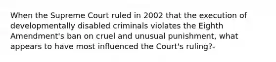 When the Supreme Court ruled in 2002 that the execution of developmentally disabled criminals violates the Eighth Amendment's ban on cruel and unusual punishment, what appears to have most influenced the Court's ruling?-