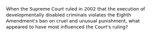 When the Supreme Court ruled in 2002 that the execution of developmentally disabled criminals violates the Eighth Amendment's ban on cruel and unusual punishment, what appeared to have most influenced the Court's ruling?